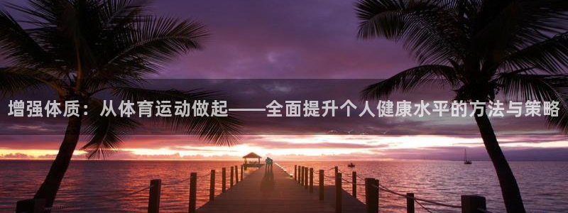 k1体育十年品牌值得信赖网址：增强体质：从体育运动做起——全面提升个人健康水平的方法与策略